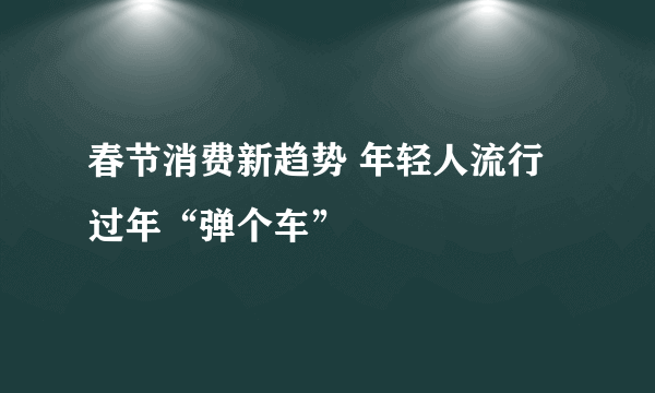 春节消费新趋势 年轻人流行过年“弹个车”