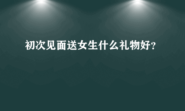 初次见面送女生什么礼物好？