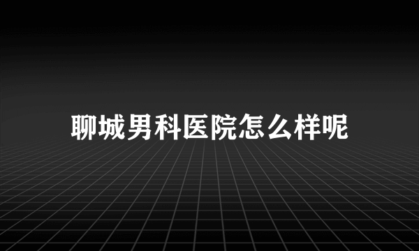 聊城男科医院怎么样呢