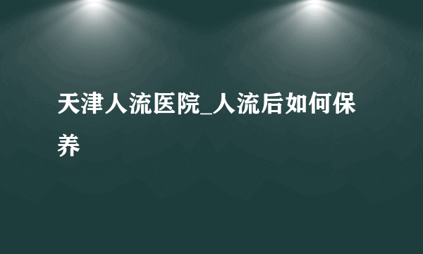 天津人流医院_人流后如何保养