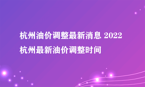 杭州油价调整最新消息 2022杭州最新油价调整时间