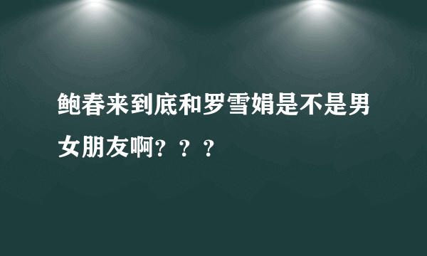 鲍春来到底和罗雪娟是不是男女朋友啊？？？