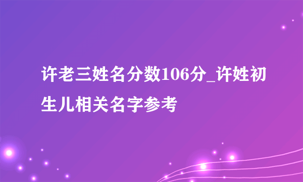 许老三姓名分数106分_许姓初生儿相关名字参考