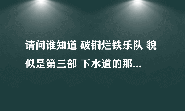 请问谁知道 破铜烂铁乐队 貌似是第三部 下水道的那个视频的地址 跪求~~