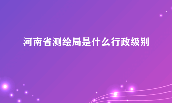 河南省测绘局是什么行政级别