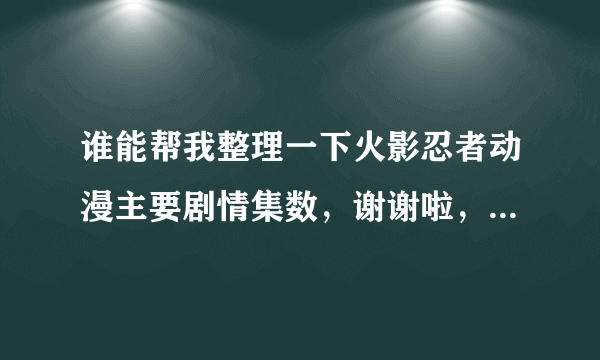 谁能帮我整理一下火影忍者动漫主要剧情集数，谢谢啦，回忆就不要啦？