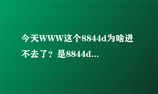 今天WWW这个8844d为啥进不去了？是8844d换地了吗COM？？？