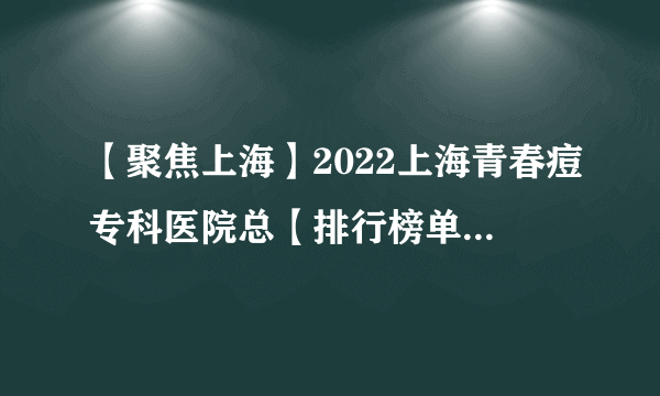 【聚焦上海】2022上海青春痘专科医院总【排行榜单】_上海治疗青春痘哪家医院好