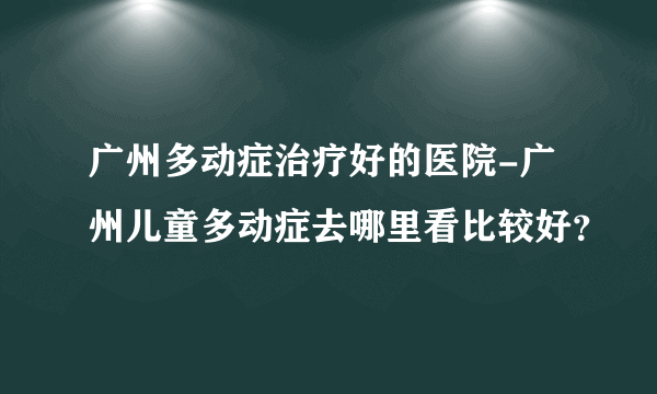 广州多动症治疗好的医院-广州儿童多动症去哪里看比较好？