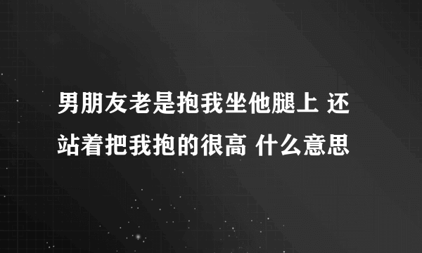 男朋友老是抱我坐他腿上 还站着把我抱的很高 什么意思