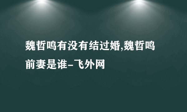 魏哲鸣有没有结过婚,魏哲鸣前妻是谁-飞外网