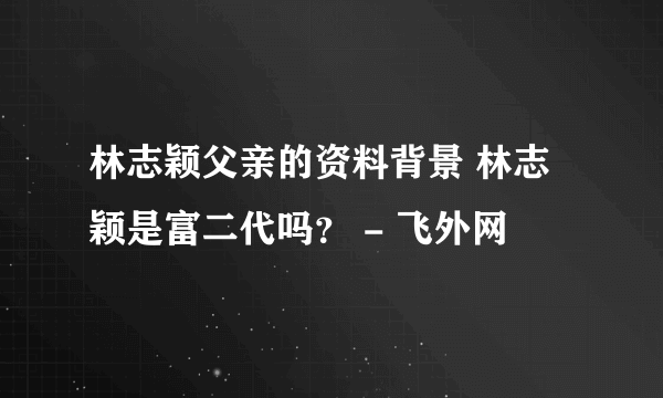 林志颖父亲的资料背景 林志颖是富二代吗？ - 飞外网