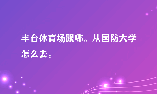 丰台体育场跟哪。从国防大学怎么去。