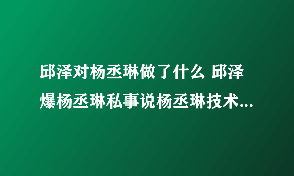 邱泽对杨丞琳做了什么 邱泽爆杨丞琳私事说杨丞琳技术好什么梗