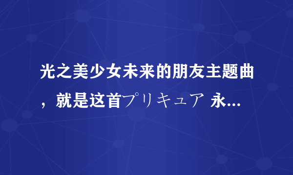 光之美少女未来的朋友主题曲，就是这首プリキュア 永远のともだち，发我邮箱katyxixi@163.com