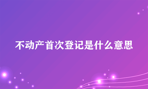 不动产首次登记是什么意思