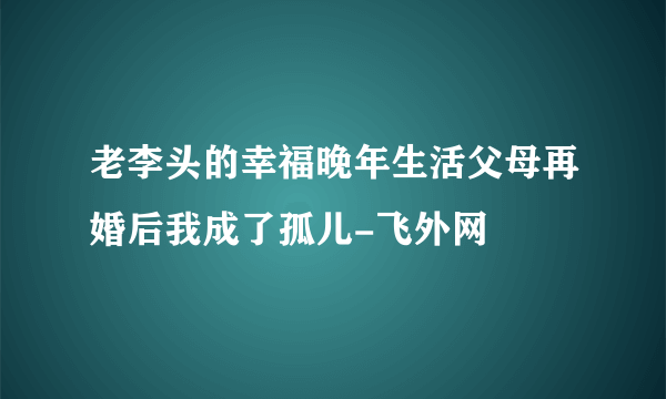 老李头的幸福晚年生活父母再婚后我成了孤儿-飞外网