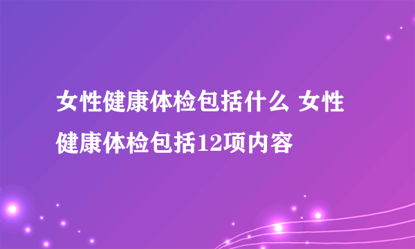 女性健康体检包括什么 女性健康体检包括12项内容