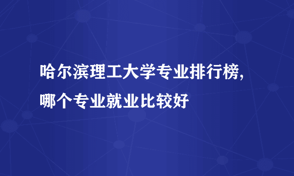 哈尔滨理工大学专业排行榜,哪个专业就业比较好