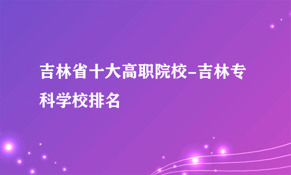 吉林省十大高职院校-吉林专科学校排名