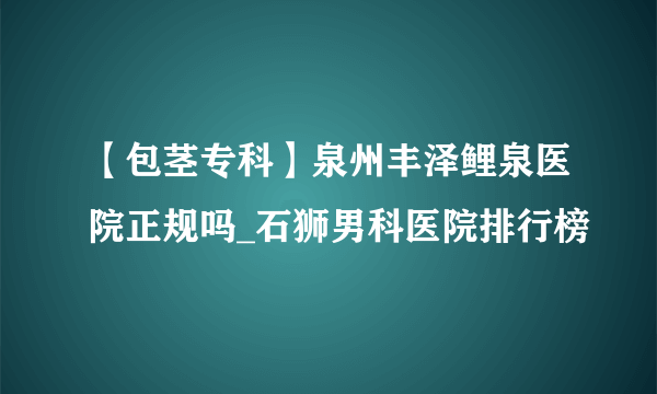 【包茎专科】泉州丰泽鲤泉医院正规吗_石狮男科医院排行榜