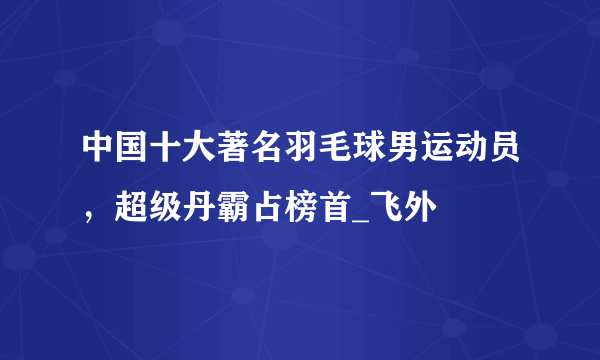 中国十大著名羽毛球男运动员，超级丹霸占榜首_飞外