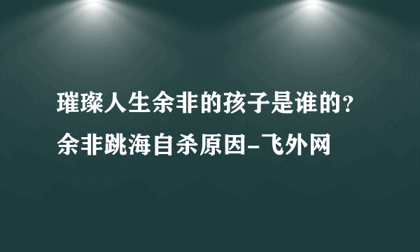 璀璨人生余非的孩子是谁的？余非跳海自杀原因-飞外网