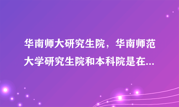 华南师大研究生院，华南师范大学研究生院和本科院是在一起么 边上还有哪个学校