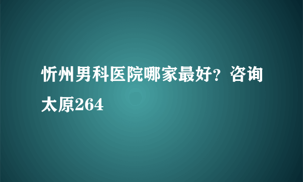 忻州男科医院哪家最好？咨询太原264