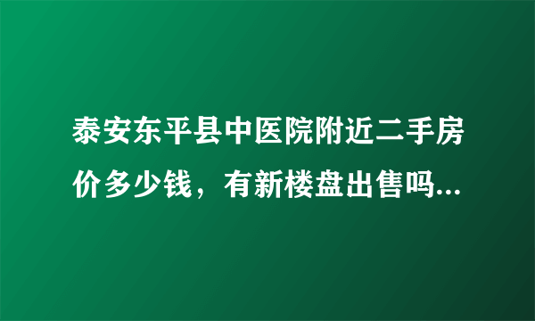 泰安东平县中医院附近二手房价多少钱，有新楼盘出售吗？多少钱？