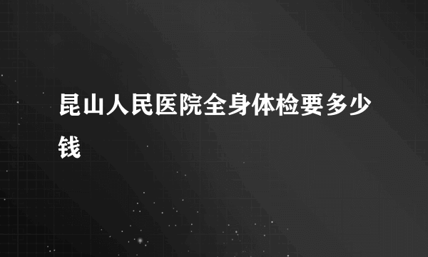 昆山人民医院全身体检要多少钱