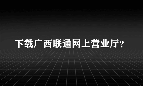 下载广西联通网上营业厅？