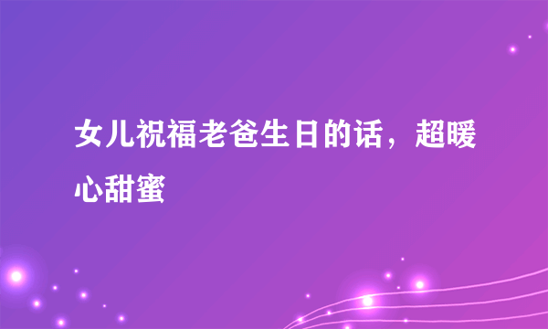 女儿祝福老爸生日的话，超暖心甜蜜