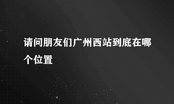 请问朋友们广州西站到底在哪个位置