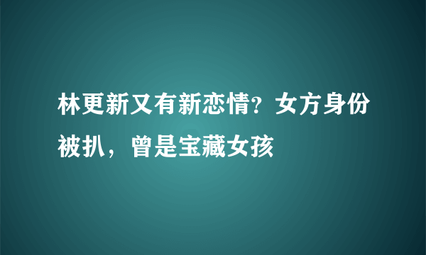 林更新又有新恋情？女方身份被扒，曾是宝藏女孩