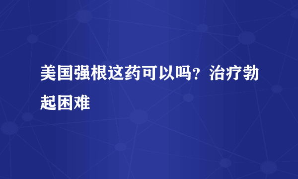 美国强根这药可以吗？治疗勃起困难