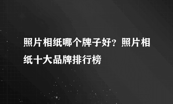 照片相纸哪个牌子好？照片相纸十大品牌排行榜