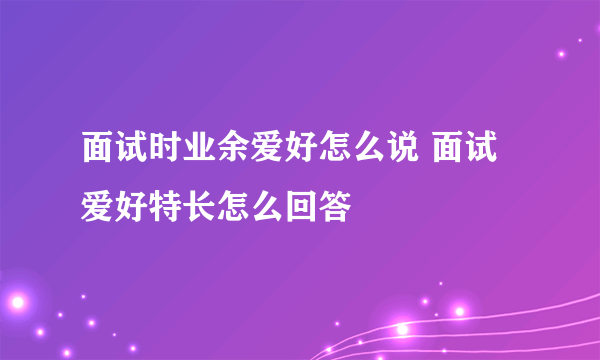 面试时业余爱好怎么说 面试爱好特长怎么回答