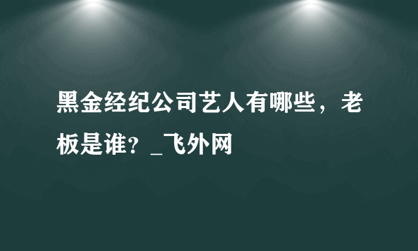 黑金经纪公司艺人有哪些，老板是谁？_飞外网