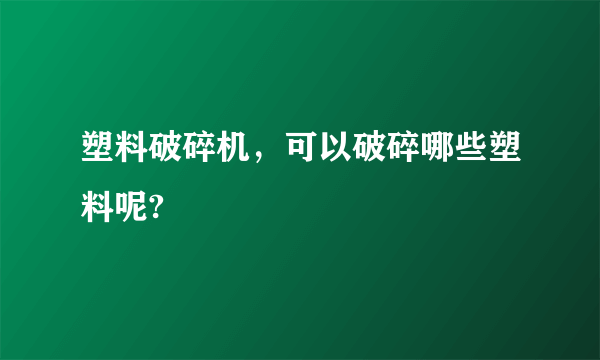 塑料破碎机，可以破碎哪些塑料呢?