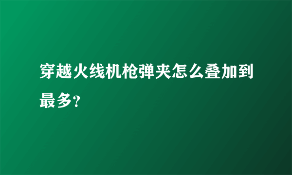 穿越火线机枪弹夹怎么叠加到最多？