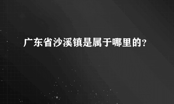 广东省沙溪镇是属于哪里的？