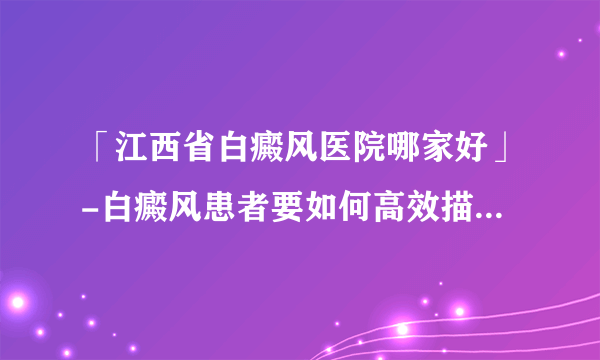 「江西省白癜风医院哪家好」-白癜风患者要如何高效描述病情？