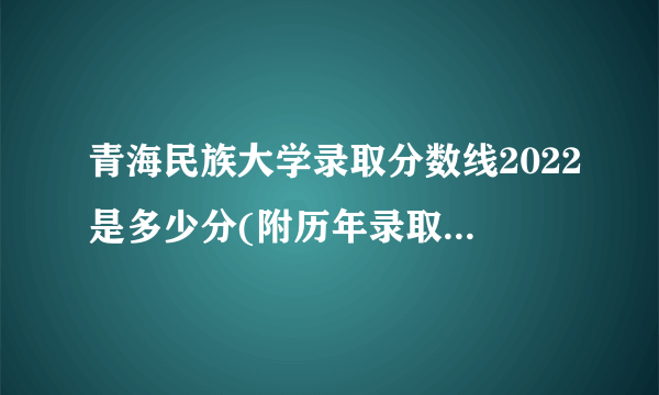 青海民族大学录取分数线2022是多少分(附历年录取分数线)