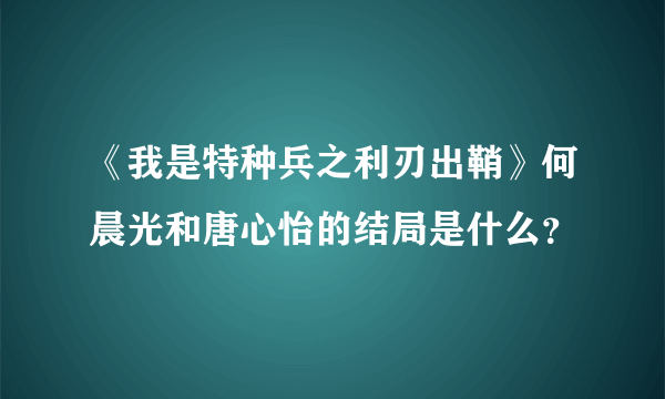 《我是特种兵之利刃出鞘》何晨光和唐心怡的结局是什么？