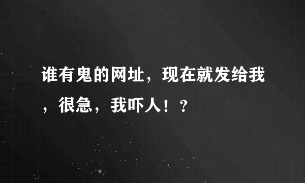 谁有鬼的网址，现在就发给我，很急，我吓人！？