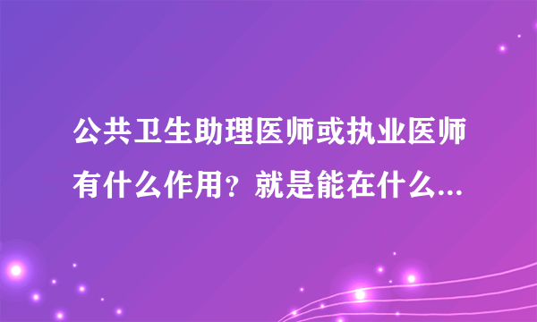 公共卫生助理医师或执业医师有什么作用？就是能在什么地方用的到···