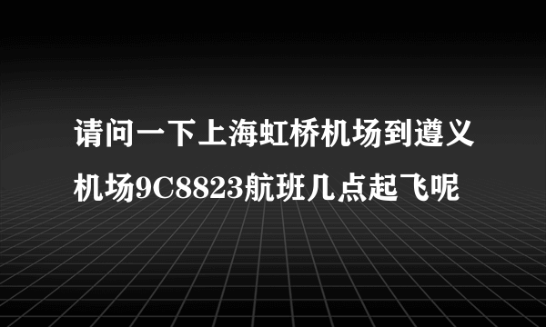 请问一下上海虹桥机场到遵义机场9C8823航班几点起飞呢