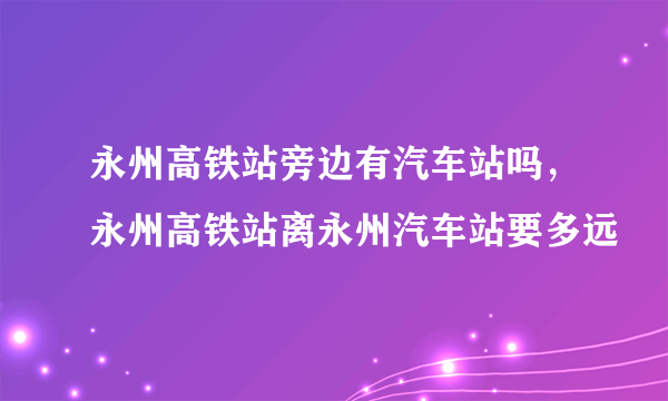 永州高铁站旁边有汽车站吗，永州高铁站离永州汽车站要多远