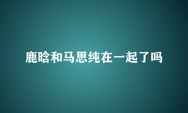 鹿晗和马思纯在一起了吗